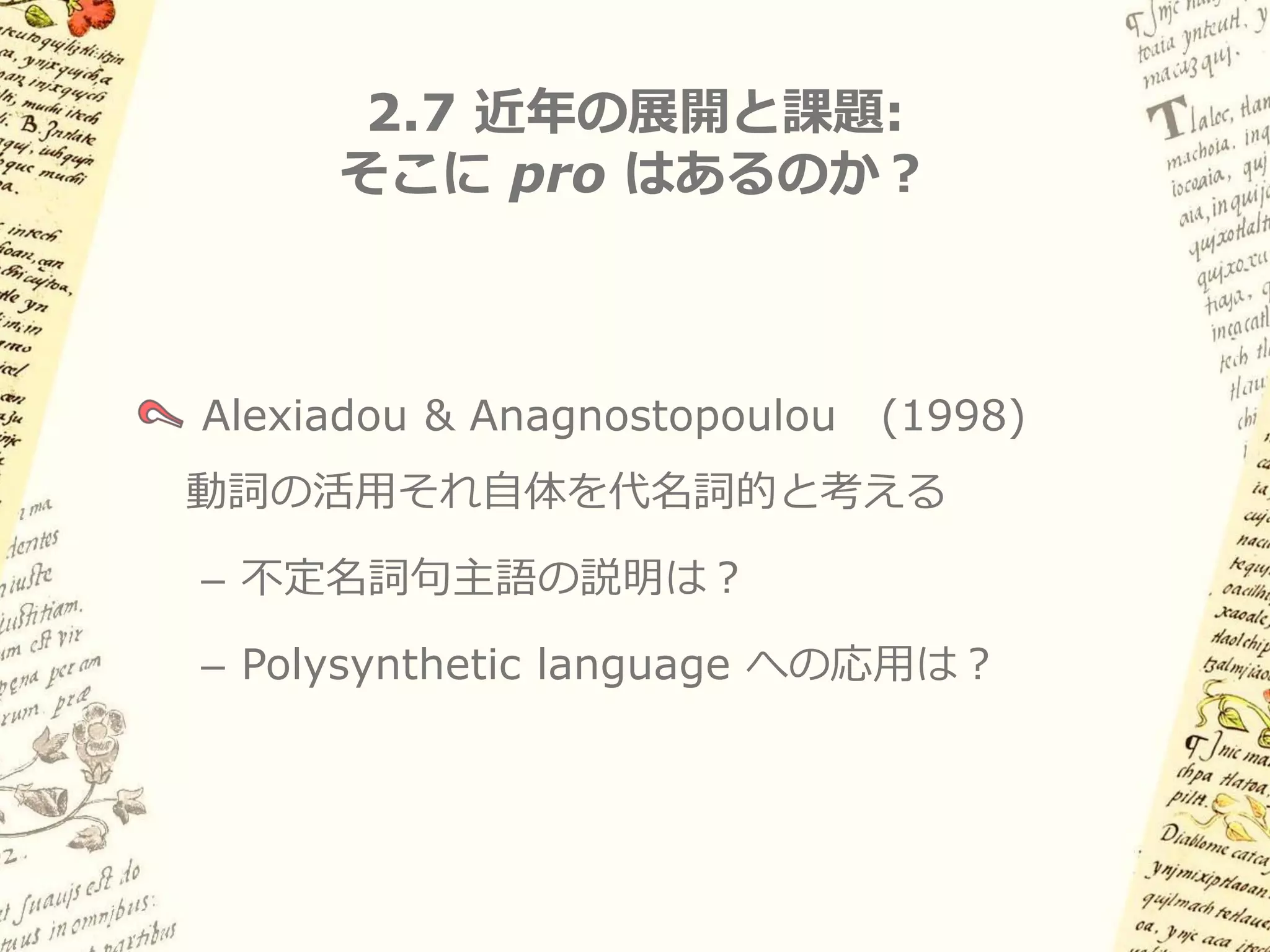 2.6 古典ナワトル語への応用: 問題点


スペイン語タイプとの共通性をどう説明する？
– Implied definiteness

– 明示的NPがある場合はnon-referentialも許される

本当にNP項はA'位置にあるのか？
– cf. Role & Reference Grammarでも類似の分析

できることなら空要素は想定したくない
 