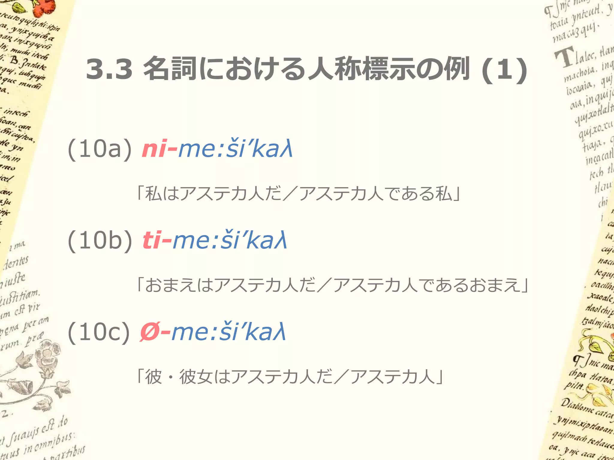 3.2 古典ナワトル語における名詞と動詞



名詞と動詞の語彙的区別は明確
– 名詞は所有者人称標示をもつ

– 動詞は時制・アスペクト・ムードをもつ

ナワトル語研究では、形容詞・後置詞は
名詞扱いされることが多い
 