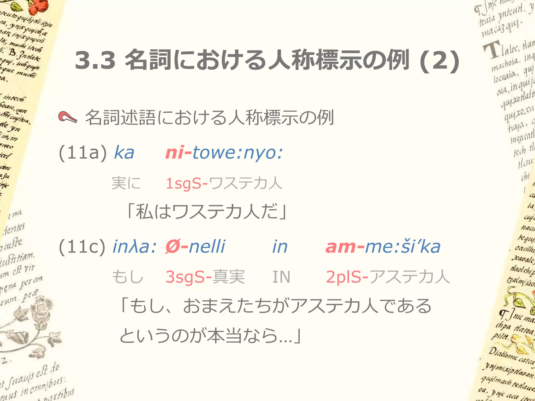 3.3 名詞における人称標示の例 (1)

(10a) ni-me:ši’kaλ
    「私はアステカ人だ／アステカ人である私」

(10b) ti-me:ši’kaλ
    「おまえはアステカ人だ／アステカ人であるおまえ」

(10c) Ø-me:ši’kaλ
    「彼・彼女はアステカ人だ／アステカ人」
 
