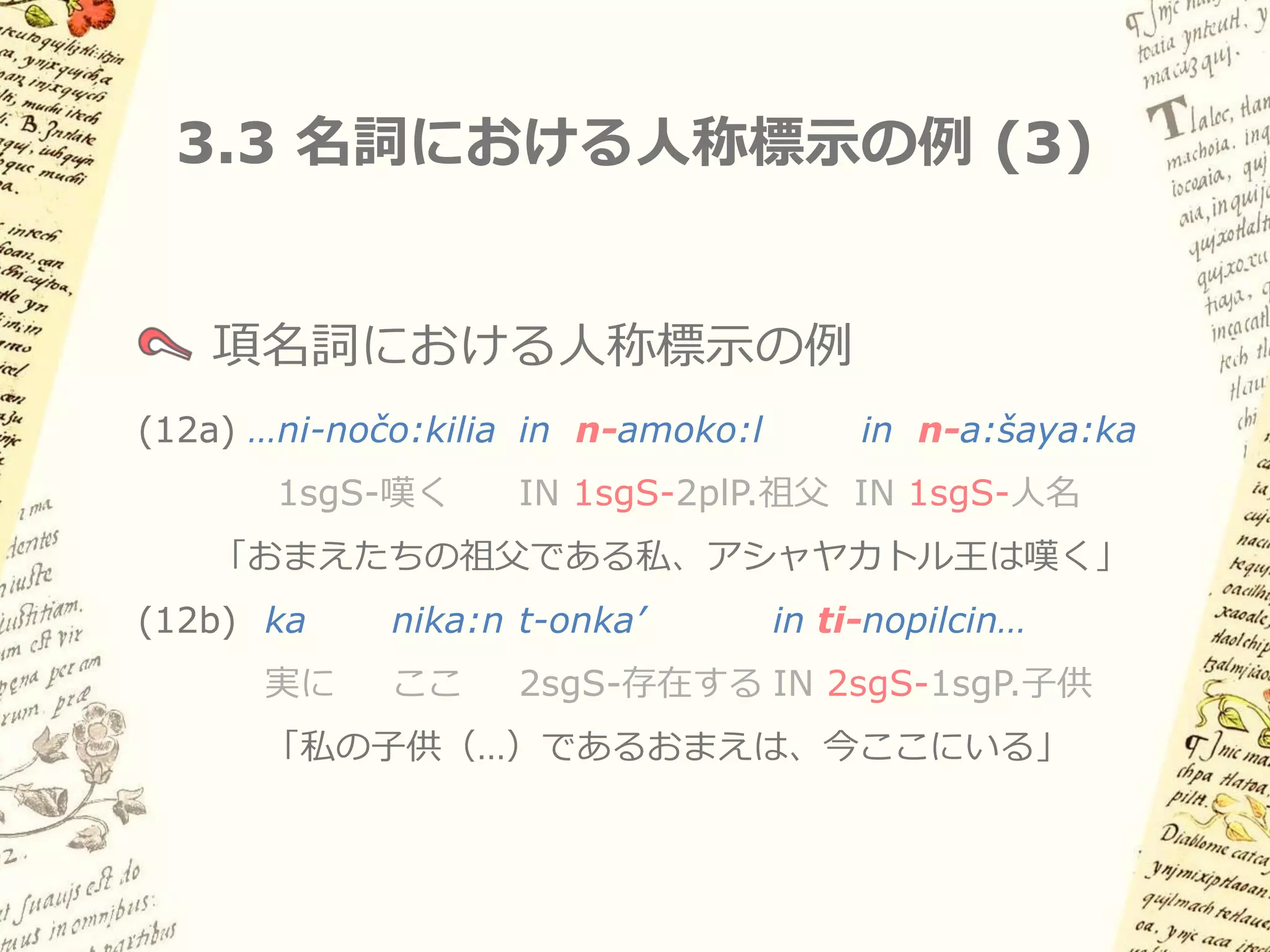 3.3 名詞における人称標示の例 (2)

   名詞述語における人称標示の例
(11a) ka    ni-towe:nyo:
      実に    1sgS-ワステカ人
      「私はワステカ人だ」
(11c) inλa: Ø-nelli   in   am-me:ši’ka
      もし    3sgS-真実   IN   2plS-アステカ人
      「もし、おまえたちがアステカ人である
      というのが本当なら…」
 