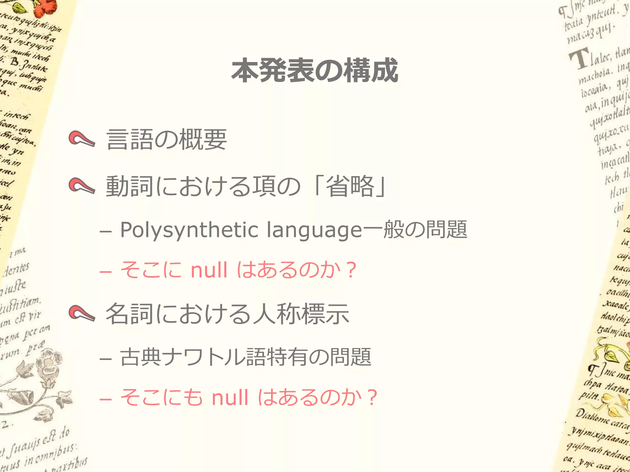 本発表の構成

言語の概要
動詞における項の「省略」
– Polysynthetic language一般の問題
– そこに null はあるのか？

名詞における人称標示
– 古典ナワトル語特有の問題
– そこにも null はあるのか？
 