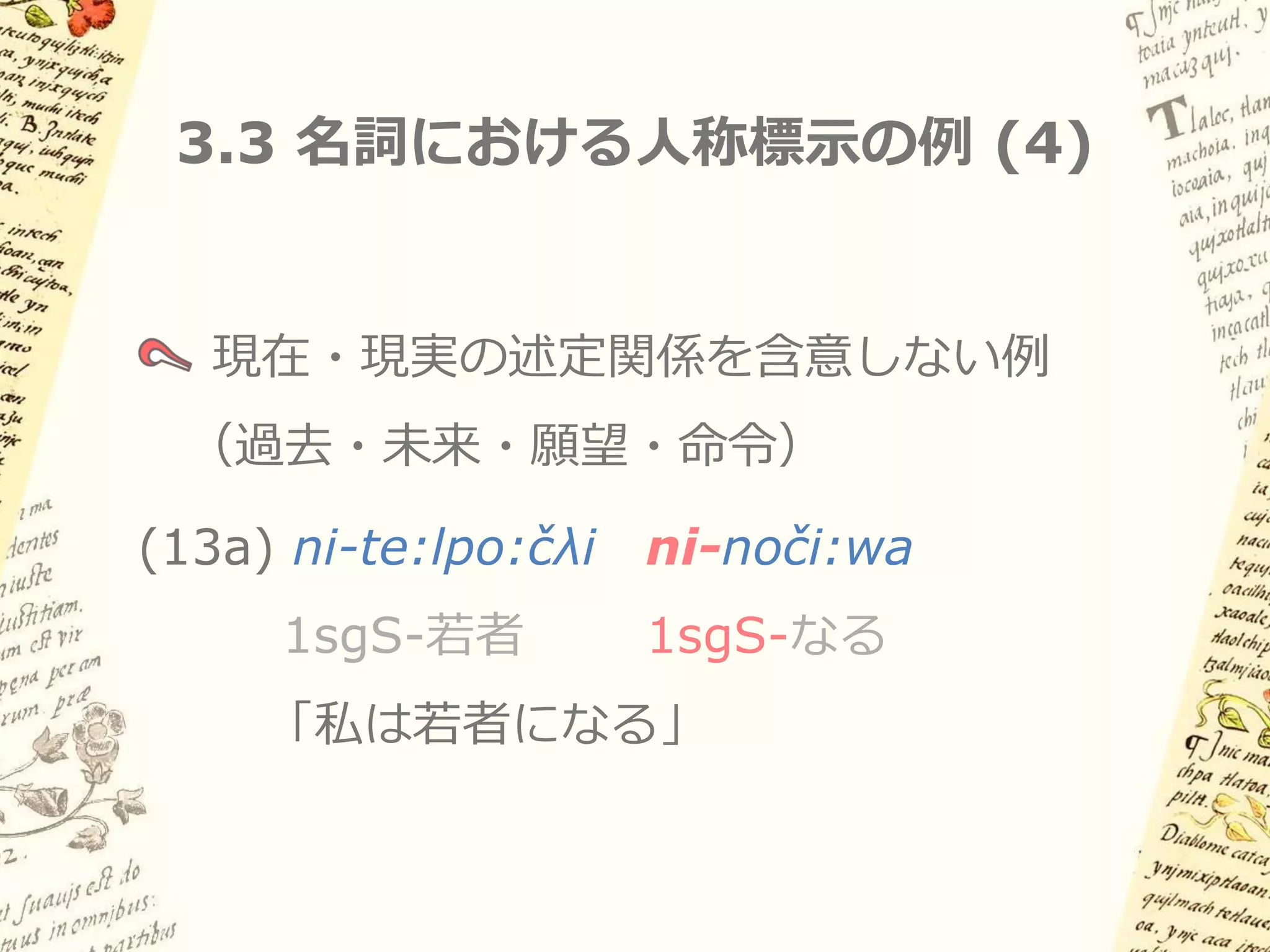 3.3 名詞における人称標示の例 (3)


   項名詞における人称標示の例
(12a) …ni-nočo:kilia in n-amoko:l        in n-a:šaya:ka
       1sgS-嘆く      IN 1sgS-2plP.祖父 IN 1sgS-人名
   「おまえたちの祖父である私、アシャヤカトル王は嘆く」
(12b) ka     nika:n t-onka’         in ti-nopilcin…
      実に     ここ     2sgS-存在する IN 2sgS-1sgP.子供
      「私の子供（…）であるおまえは、今ここにいる」
 