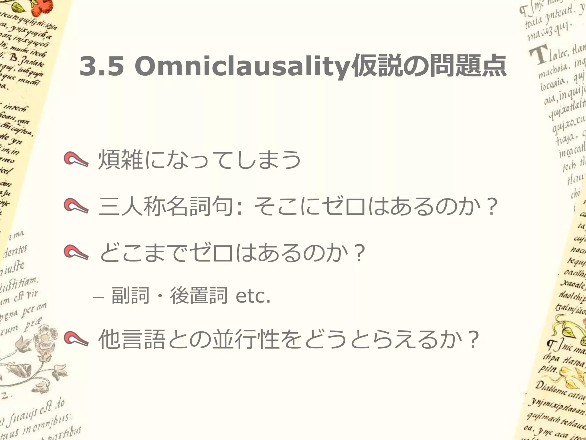 3.5 Andrewsによる解釈（例2）

        Principal clauseの主語や項名詞が三人称の場合
        多くの空要素が必要になるが、それだけの利点はあるか？


     (16) Ø-españoles        Ø-ki-wa:lla:sa’    in Ø-teposmiλ
         3plS-スペイン人たち 3plS-3sgO-こちらに投げる IN 3sgS-金属の矢
           「スペイン人たちは金属の矢を撃ってくる」



         Supplementation               Supplementation


Ø-   -スペイン人たち           Ø-     ki-   -こちらに投げる        Ø-   -金属の矢
                        Principal nuclear clause
 
