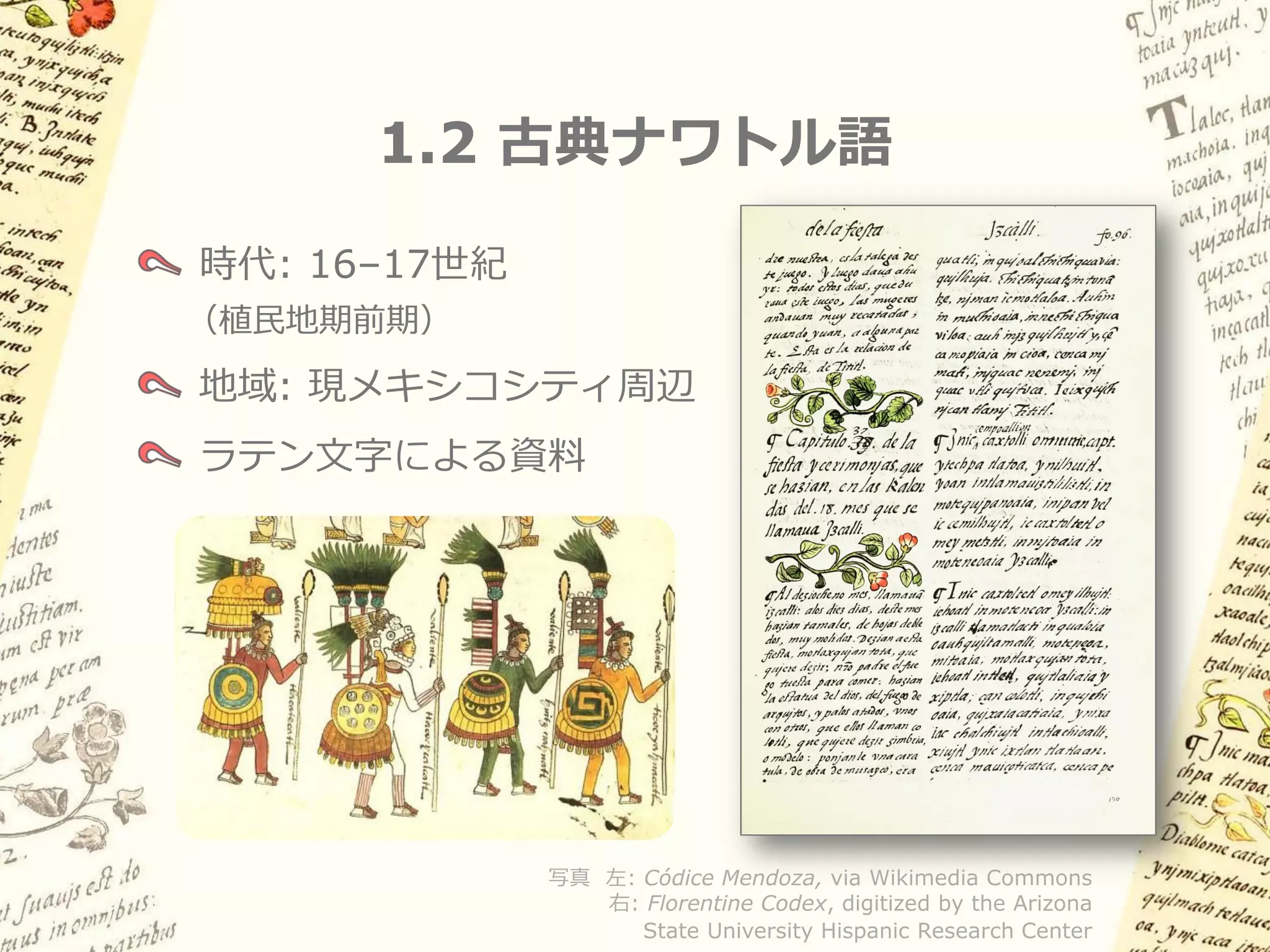 1.2 古典ナワトル語

時代: 16–17世紀
（植民地期前期）

地域: 現メキシコシティ周辺
ラテン文字による資料




              写真 左: Códice Mendoza, via Wikimedia Commons
                 右: Florentine Codex, digitized by the Arizona
                    State University Hispanic Research Center
 