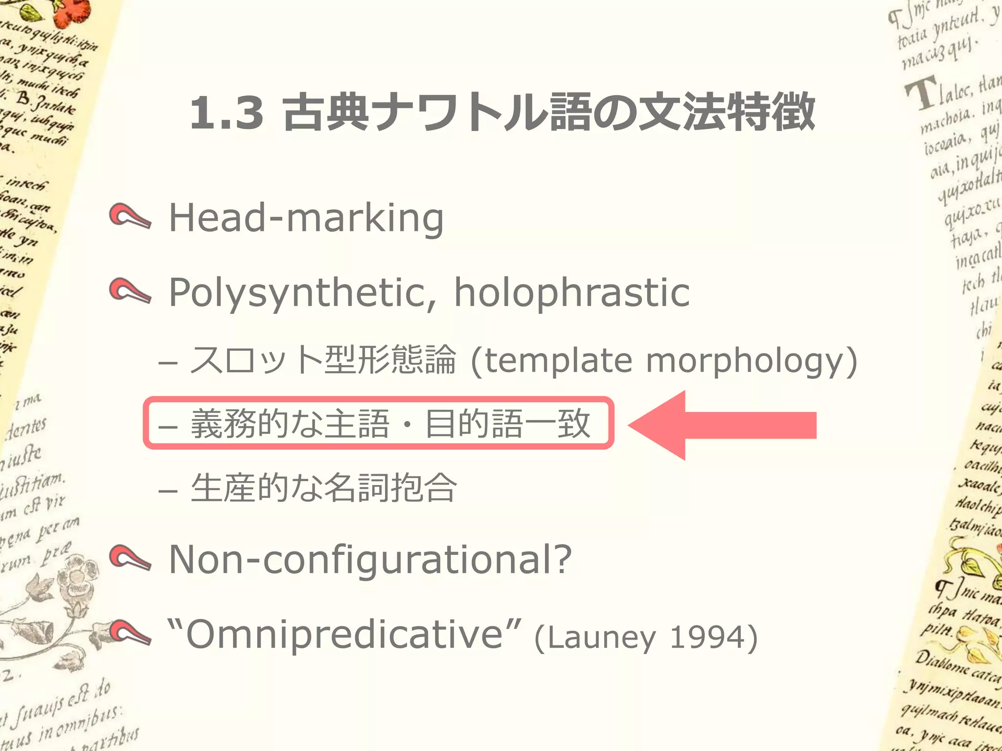 1.3 古典ナワトル語の文法特徴

Head-marking
Polysynthetic, holophrastic
– スロット型形態論 (template morphology)
– 義務的な主語・目的語一致
– 生産的な名詞抱合

Non-configurational?
“Omnipredicative” (Launey 1994)
 
