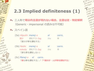 2.2 似た現象: イタリア語・
     スペイン語タイプのpro-drop
スペイン語
 (4a) (Yo)          manej-o    el    carro.
      私             運転する-1sg   the   車
     「私は車を運転する」
 (4b) (Tú)          manej-as   el    carro.
      おまえ           運転する-2sg   the   車
     「おまえは車を運転する」
 (4c) (Él / ella)   manej-a    el    carro.
      彼／彼女          運転する-3sg   the   車
     「彼は車を運転する」
 