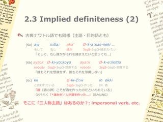 2.3 Implied definiteness (1)

三人称で明示的主語が現れない場合、主語は定・特定解釈
（Generic・impersonal の読みは不可能）

スペイン語
(5a) Alguién manej-a           el    carro.
    誰か         運転する-3sg        the   車
    「誰かが車を運転する」

(5b) Nadie     manej-a         el    carro.
    nobody     運転する-3sg        the   車
    「誰も車を運転しない」

(5c) Manej-a     el   carro.
    「彼は車を運転する」／「*誰かが・人が車を運転する」
 