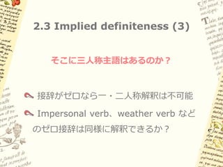 2.3 Implied definiteness (2)

古典ナワトル語でも同様（主語・目的語とも）

(6a)   aw        intla:   aka’    Ø-k-a:nas-neki …
       そして       もし       誰か      3sgS-3sgO-捕まえ-たい
       「そして、もし誰かがそれを捕まえたいと思っても…」

(6b)   aya:k    Ø-ki-yo:koya     aya:k    Ø-k-e:lleltia
       nobody   3sgS-3sgO-想像する   nobody   3sgS-3sgO-邪魔する
       「誰もそれを想像せず、誰もそれを邪魔しない」

(6c)   kil                Ø-ki-či:w       in okλi
       と言われている            3sgS-3sgO-作った   IN 酒
       「彼（酒の神）こそが酒を作ったのだといわれている」
       （おそらく「*誰かが／人が酒を作った…」 読みはNG）

そこに「三人称主語」はあるのか？: impersonal verb, etc.
 