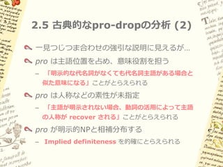 2.5 古典的なpro-dropの分析 (1)

  Rizzi (1982) etc.
  項が本来現れるべき位置に音形のない不完全な
  代名詞 pro を想定         (cf. Extended Projection Principle)




(8)   pro   manej-a                 el      carro.
            運転する-3sg                冠詞 車
      「彼／彼女は車を運転する」
 