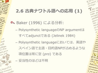 2.5 古典的なpro-dropの分析 (2)

一見つじつま合わせの強引な説明に見えるが…
pro は主語位置を占め、意味役割を担う
– 「明示的な代名詞がなくても代名詞主語がある場合と
 似た意味になる」ことがとらえられる

pro は人称などの素性が未指定
– 「主語が明示されない場合、動詞の活用によって主語
 の人称が recover される」ことがとらえられる

pro が明示的NPと相補分布する
– Implied definiteness を的確にとらえられる
 