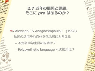 2.6 古典ナワトル語への応用: 問題点


スペイン語タイプとの共通性をどう説明する？
– Implied definiteness

– 明示的NPがある場合はnon-referentialも許される

本当にNP項はA'位置にあるのか？
– cf. Role & Reference Grammarでも類似の分析

できることなら空要素は想定したくない
 