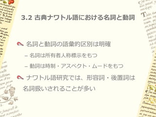 3.1 概要: 名詞における人称標示

古典ナワトル語では、動詞だけでなく
名詞にも義務的な人称標示

現れる接辞は動詞の主語人称接辞と同じ
（i.e. 三人称はゼロ）

名詞述語だけでなく、項名詞にも義務的

通言語的に珍しい現象であり、
ナワトル語特有の問題
 