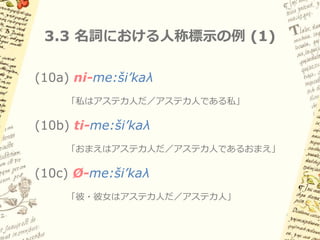3.2 古典ナワトル語における名詞と動詞



名詞と動詞の語彙的区別は明確
– 名詞は所有者人称標示をもつ

– 動詞は時制・アスペクト・ムードをもつ

ナワトル語研究では、形容詞・後置詞は
名詞扱いされることが多い
 