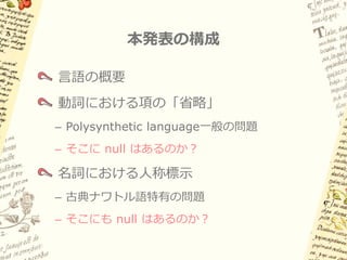 本発表の構成

言語の概要
動詞における項の「省略」
– Polysynthetic language一般の問題
– そこに null はあるのか？

名詞における人称標示
– 古典ナワトル語特有の問題
– そこにも null はあるのか？
 
