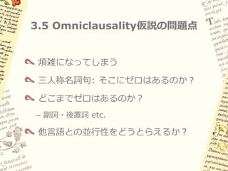 3.5 Andrewsによる解釈（例2）

        Principal clauseの主語や項名詞が三人称の場合
        多くの空要素が必要になるが、それだけの利点はあるか？


     (16) Ø-españoles        Ø-ki-wa:lla:sa’    in Ø-teposmiλ
         3plS-スペイン人たち 3plS-3sgO-こちらに投げる IN 3sgS-金属の矢
           「スペイン人たちは金属の矢を撃ってくる」



         Supplementation               Supplementation


Ø-   -スペイン人たち           Ø-     ki-   -こちらに投げる        Ø-   -金属の矢
                        Principal nuclear clause
 