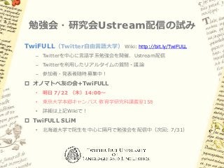 勉強会・研究会Ustream配信の試み
TwiFULL（Twitter自由言語大学）     Wiki: http://bit.ly/TwiFULL

   – Twitterを中心に言語学系勉強会を開催、Ustream配信
   – Twitterを利用したリアルタイムの質問・議論
   – 参加者・発表者随時募集中！
 オノマトペ友の会+TwiFULL
   •   明日 7/22 （木）14:00～
   •   東京大学本郷キャンパス 教育学研究科講義室158
   •   詳細は上記Wikiで！
 TwiFULL SLiM
   •   北海道大学で院生を中心に隔月で勉強会を配信中（次回: 7/31）
 