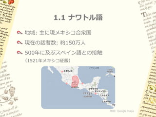 1.1 ナワトル語

地域: 主に現メキシコ合衆国
現在の話者数: 約150万人
500年に及ぶスペイン語との接触
（1521年メキシコ征服）




                   地図: Google Maps
 