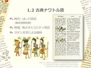 1.2 古典ナワトル語

時代: 16–17世紀
（植民地期前期）

地域: 現メキシコシティ周辺
ラテン文字による資料




              写真 左: Códice Mendoza, via Wikimedia Commons
                 右: Florentine Codex, digitized by the Arizona
                    State University Hispanic Research Center
 