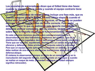 Las escuelas de entrenadores dicen que el fútbol tiene dos fases: 
cuando tu equipo tiene la pelota y cuando el equipo contrario tiene 
el esférico. 
La escuela holandesa de entrenadores incluye una fase más, que es 
cuando ninguno tiene la pelota. En esta última etapa es cuando el 
fútbol está lleno de imprecisiones técnicas, en la que no se pueden 
entregar más de cuatro pases de forma correcta. Para poder 
entender mejor lo que es realmente este deporte maravilloso 
debemos unificar conceptos, qué es sistema, táctica, estrategia y 
sobre todo la filosofía de juego, el funcionamiento o modelo. 
En esta columna daremos pautas sobre estos conceptos para ir 
desarrollando una idea futbolística. Hablemos del sistema, que es la 
distribución de los jugadores dentro del campo y cómo están colocados. 
Tiene que ser sencillo, equilibrado, flexible, con un centro de gravedad, 
ofensivo y defensivo. Debe privilegiar el conjunto sobre lo individual. 
Para que un equipo pueda aplicar correctamente un sistema, el equipo 
debe realizar de una manera efectiva las transiciones ataque-defensa y 
defensa-ataque. 
El sistema lo observamos siempre al inicio de un compromiso y en la 
reanudación del segundo tiempo, cuando existe un repliegue o cuando 
se realiza un saque de meta. (Recordar: repliegue en fútbol siempre 
significa retroceder). 
 