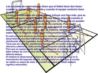 Las escuelas de entrenadores dicen que el fútbol tiene dos fases: 
cuando tu equipo tiene la pelota y cuando el equipo contrario tiene 
el esférico. 
La escuela holandesa de entrenadores incluye una fase más, que es 
cuando ninguno tiene la pelota. En esta última etapa es cuando el 
fútbol está lleno de imprecisiones técnicas, en la que no se pueden 
entregar más de cuatro pases de forma correcta. Para poder 
entender mejor lo que es realmente este deporte maravilloso 
debemos unificar conceptos, qué es sistema, táctica, estrategia y 
sobre todo la filosofía de juego, el funcionamiento o modelo. 
En esta columna daremos pautas sobre estos conceptos para ir 
desarrollando una idea futbolística. Hablemos del sistema, que es la 
distribución de los jugadores dentro del campo y cómo están colocados. 
Tiene que ser sencillo, equilibrado, flexible, con un centro de gravedad, 
ofensivo y defensivo. Debe privilegiar el conjunto sobre lo individual. 
Para que un equipo pueda aplicar correctamente un sistema, el equipo 
debe realizar de una manera efectiva las transiciones ataque-defensa y 
defensa-ataque. 
El sistema lo observamos siempre al inicio de un compromiso y en la 
reanudación del segundo tiempo, cuando existe un repliegue o cuando 
se realiza un saque de meta. (Recordar: repliegue en fútbol siempre 
significa retroceder). 
 
