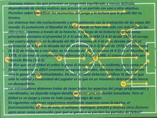 Sistemas mixtos: los que priorizan un juego más equilibrado y menos definido, 
dependiendo de ciertos matices que presente un partido con uno u otro objetivo. 
Permiten saber identificar los momentos del juego y la lectura que le puede dar su 
técnico. 
Los sistemas han ido evolucionando y principalmente con la realización de las copas del 
mundo. Es justamente el Mundial de fútbol donde se han marcado con más énfasis los 
diferentes sistemas a través de la historia. A lo largo de la historia tenemos como 
principales ejemplos el piramidal (2-3-5) años 20; la WM (3-4-3) desde 1925; el cerrojo 
con cuatro defensas, en la década del 40; el sistema (4-2-4) en la década del 50; el 
Catenaccio (4-3-2) en la década del 60; el sistema (4-3-3) Brasil de 1970; el fútbol total 
(4-3-3) de Holanda a mediados de la década del 70; el sistema (4-4-2) en el Mundial de 
1978; el sistema de compensación defensiva (3-5-2) en 1986; el sistema utilizado por 
Marcelo Bielsa (3-4-3). 
Se dice que en el fútbol el orden le gana al desorden, eso es evidente; pero como en el 
fútbol moderno es difícil encontrar un equipo sin orden, debemos decir que al orden 
solo le ganan las individualidades. De esta manera debemos ratificar la idea de que 
solo la calidad y creatividad del jugador es la que en un momento determinado marca 
un desequilibrio. 
Los entrenadores debemos tratar de tener todos los aspectos del juego programados y 
coordinados, no dejando ningún detalle sin tener una resolución inmediata. Pero el 
fútbol es un juego y como en todo juego hay algo de azar. 
En siguientes columnas seguiremos analizando aspectos como la táctica, el 
funcionamiento, dentro de esta, el achique, repliegue, presión y muchos otros factores 
para sacar como conclusión ¿por qué se ganan o se pierden los partidos de fútbol? 
