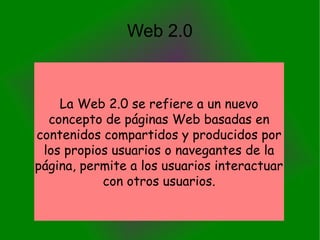 Web 2.0
La Web 2.0 se refiere a un nuevo
concepto de páginas Web basadas en
contenidos compartidos y producidos por
los propios usuarios o navegantes de la
página, permite a los usuarios interactuar
con otros usuarios.
 