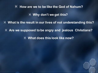    How are we to be like the God of Nahum?    Why don’t we get this?     What is the result in our lives of not understanding this?    Are we supposed to be angry and  jealous  Christians?    What does this look like now? 