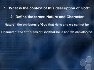 1.  What is the context of this description of God? 2.  Define the terms: Nature and Character Nature:  the attributes of God that He is and we cannot be. Character:  the attributes of God that He is and we can also be. 