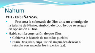 Nahum
VIII.- ENSEÑANZAS.
      Presenta la soberanía de Dios ante un enemigo de
  la talante de Nínive, símbolo de todo lo que se yergue
  en oposición a Dios.
 Habla con la convicción de que Dios
   Gobierna la historia de todos los pueblos
   Es un Dios justo, cuya justicia no pueden desviar ni
    retardar con su poder los imperios (3.1).
 