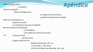 2Jehová esDios celoso

Jehová es vengador
                   y vengador;                                                    Apéndice
             y lleno de indignación;
                                                  se venga de sus adversarios,
                                                  y guarda enojo para sus enemigos.
3Jehová es
         tardo para la ira
           y grande en poder,
           y no tendrá por inocente al culpable.
Jehová marcha en la tempestad
                           y el torbellino,
                           y las nubes son el polvo de sus pies.
 4El       amenaza al mar,
                        y lo hace secar,
           y agosta todos los ríos;
                                     Basán fue destruido, (Dt. 3:1)
                                     y el Carmelo, (1 Re. 18:19)
                                     y la flor del Líbano fue destruida. (Jer. 22:6
 