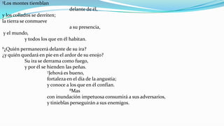 5Los   montes tiemblan
                               delante de él,
y los collados se derriten;
la tierra se conmueve
                               a su presencia,
y el mundo,
         y todos los que en él habitan.
6¿Quién permanecerá delante de su ira?
¿y quién quedará en pie en el ardor de su enojo?
          Su ira se derrama como fuego,
          y por él se hienden las peñas.
                      7Jehová es bueno,

                      fortaleza en el día de la angustia;
                      y conoce a los que en él confían.
                                  8Mas

                      con inundación impetuosa consumirá a sus adversarios,
                      y tinieblas perseguirán a sus enemigos.
 