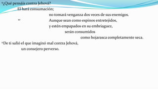 9¿Qué   pensáis contra Jehová?
           El hará consumación;
                               no tomará venganza dos veces de sus enemigos.
            10                 Aunque sean como espinos entretejidos,
                               y estén empapados en su embriaguez,
                                        serán consumidos
                                                 como hojarasca completamente seca.
11De ti salió el que imaginó mal contra Jehová,

               un consejero perverso.
 