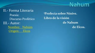 II.- Forma Literaria
                         1Profecía sobre  Nínive.
    Poesía:
    Discurso Profético   Libro de la visión
III.- Autor:                           de Nahum
   Nombre: Nahúm                             de Elcos.
   Origen: Elcos
 