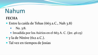 Nahum
FECHA
 Entre la caída de Tebas (663 a.C., Nah 3.8)
      Na. 3:8.
    Invadida por los Asirios en el 663 A. C. (Jer. 46:25)
 y la de Nínive (612 a.C.).
 Tal vez en tiempos de Josías
 