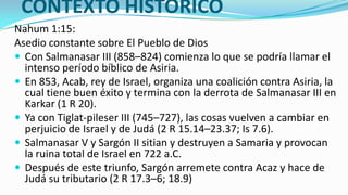 CONTEXTO HISTÓRICO
Nahum 1:15:
Asedio constante sobre El Pueblo de Dios
 Con Salmanasar III (858–824) comienza lo que se podría llamar el
  intenso período bíblico de Asiria.
 En 853, Acab, rey de Israel, organiza una coalición contra Asiria, la
  cual tiene buen éxito y termina con la derrota de Salmanasar III en
  Karkar (1 R 20).
 Ya con Tiglat-pileser III (745–727), las cosas vuelven a cambiar en
  perjuicio de Israel y de Judá (2 R 15.14–23.37; Is 7.6).
 Salmanasar V y Sargón II sitian y destruyen a Samaria y provocan
  la ruina total de Israel en 722 a.C.
 Después de este triunfo, Sargón arremete contra Acaz y hace de
  Judá su tributario (2 R 17.3–6; 18.9)
 