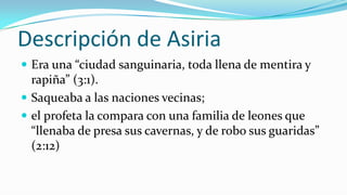 Descripción de Asiria
 Era una “ciudad sanguinaria, toda llena de mentira y
  rapiña” (3:1).
 Saqueaba a las naciones vecinas;
 el profeta la compara con una familia de leones que
  “llenaba de presa sus cavernas, y de robo sus guaridas”
  (2:12)
 