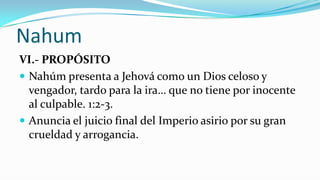 Nahum
VI.- PROPÓSITO
 Nahúm presenta a Jehová como un Dios celoso y
  vengador, tardo para la ira… que no tiene por inocente
  al culpable. 1:2-3.
 Anuncia el juicio final del Imperio asirio por su gran
  crueldad y arrogancia.
 