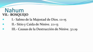 Nahum
VII.- BOSQUEJO
      I.- Salmo de la Majestad de Dios. 1:1-15
      II.- Sitio y Caída de Nínive. 2:1-13
      III.- Causas de la Destrucción de Nínive. 3:1.19
 