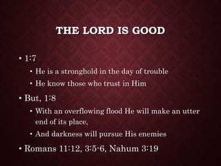 THE LORD IS GOOD
• 1:7
• He is a stronghold in the day of trouble
• He know those who trust in Him
• But, 1:8
• With an overflowing flood He will make an utter
end of its place,
• And darkness will pursue His enemies
• Romans 11:12, 3:5-6, Nahum 3:19
 