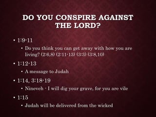 DO YOU CONSPIRE AGAINST
THE LORD?
• 1:9-11
• Do you think you can get away with how you are
living? (2:6,8) (2:11-13) (3:3) (3:8,10)
• 1:12-13
• A message to Judah
• 1:14, 3:18-19
• Nineveh - I will dig your grave, for you are vile
• 1:15
• Judah will be delivered from the wicked
 