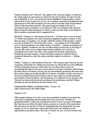 Nahum evidently used "Nineveh," the capital of the Assyrian Empire, to stand for
the whole empire in some places as well as for the city in others. In some texts the
city is definitely in view, as is obvious from the fulfillment of the prophecy, but in
others all of Assyria seems to be in view. It is common, especially in prophetical and
poetical parts of the Old Testament, for the writers to use the names of prominent
cities to represent their countries. The most frequent example is the use of
Jerusalem in place of Judah or even all Israel. This is an example of the common
figure of speech called metonymy in which a writer uses the name of one thing for
that of another associated with or suggested by it.
BENSON, "Nahum 1:1. The burden of Nineveh — Of Nineveh, see note on Jonah
3:3. When the prophets were sent to denounce judgments against a nation, or city,
their message, or prophecy, was usually called the burden of that people, or place:
see note on Isaiah 13:1. The book of the vision — As prophets were of old called
seers, so their prophecies were called visions: of Nahum — Nahum, according to St.
Jerome, signifies a comforter: for the ten tribes being carried away by the king of
Assyria, this vision was to comfort them in their captivity: nor was it less a
consolation to the other two tribes, who remained in the land, and had been
besieged by the same enemies, to hear that these conquerors would in time be
conquered themselves, their city taken, and their empire overthrown. — Bishop
Newton.
COKE, "Nahum 1:1. The burden of Nineveh— The sentence upon Nineveh. See the
Argument, and Isaiah 13:1. Bishop Newton observes, that if there be some difficulty
in discovering the persons by whom Nineveh was taken, there is more in
ascertaining the king of Assyria in whose name it was taken; and more still in fixing
the time when it was taken; scarcely any two chronologies agreeing in the same date.
But as these things are hardly possible to be known, so neither are they necessary to
be known with precision and exactness; and we may safely leave them among the
uncertainties of ancient history and chronology. It is sufficient for our purpose, that
Nineveh was taken and destroyed according to the predictions, and that Nahum
foretold not only the thing but also the manner of it.
EXPOSITOR'S BIBLE COMMENTARY, "Verses 1-15
THE VENGEANCE OF THE LORD
Nahum 1:1-15
THE prophet Nahum, as we have seen, arose probably in Judah, if not about the
same time as Zephaniah and Jeremiah, then a few years later. Whether he
prophesied before or after the great Reform of 621 we have no means of deciding.
His book does not reflect the inner history, character, or merits of his generation.
His sole interest is the fate of Nineveh. Zephaniah had also doomed the Assyrian
capital, yet he was much more concerned with Israel’s unworthiness of the
opportunity presented to them. The yoke of Asshur, he saw, was to be broken, but
10
 