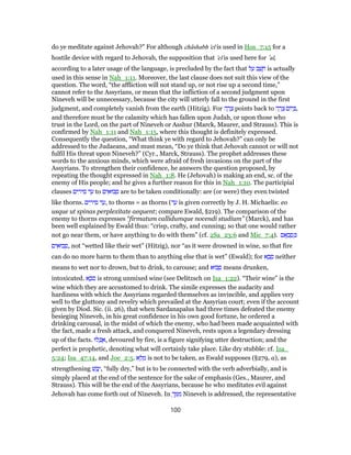 do ye meditate against Jehovah?” For although châshabh 'el is used in Hos_7:15 for a
hostile device with regard to Jehovah, the supposition that 'el is used here for ‛al,
according to a later usage of the language, is precluded by the fact that ‫ל‬ ַ‫ע‬ ‫ב‬ ַ‫שׁ‬ ָ‫ח‬ is actually
used in this sense in Nah_1:11. Moreover, the last clause does not suit this view of the
question. The word, “the affliction will not stand up, or not rise up a second time,”
cannot refer to the Assyrians, or mean that the infliction of a second judgment upon
Nineveh will be unnecessary, because the city will utterly fall to the ground in the first
judgment, and completely vanish from the earth (Hitzig). For ‫ה‬ ָ‫ר‬ ָ‫צ‬ points back to ‫ה‬ ָ‫ר‬ ָ‫צ‬ ‫יוֹם‬ ְ‫,בּ‬
and therefore must be the calamity which has fallen upon Judah, or upon those who
trust in the Lord, on the part of Nineveh or Asshur (Marck, Maurer, and Strauss). This is
confirmed by Nah_1:11 and Nah_1:15, where this thought is definitely expressed.
Consequently the question, “What think ye with regard to Jehovah?” can only be
addressed to the Judaeans, and must mean, “Do ye think that Jehovah cannot or will not
fulfil His threat upon Nineveh?” (Cyr., Marck, Strauss). The prophet addresses these
words to the anxious minds, which were afraid of fresh invasions on the part of the
Assyrians. To strengthen their confidence, he answers the question proposed, by
repeating the thought expressed in Nah_1:8. He (Jehovah) is making an end, sc. of the
enemy of His people; and he gives a further reason for this in Nah_1:10. The participial
clauses ‫ים‬ ִ‫יר‬ ִ‫ס‬ ‫ד‬ ַ‫ע‬ to ‫ים‬ ִ‫בוּא‬ ְ‫ס‬ are to be taken conditionally: are (or were) they even twisted
like thorns. ‫ים‬ ִ‫יר‬ ִ‫ס‬ ‫ד‬ ַ‫,ע‬ to thorns = as thorns (‫ד‬ ַ‫ע‬ is given correctly by J. H. Michaelis: eo
usque ut spinas perplexitate aequent; compare Ewald, §219). The comparison of the
enemy to thorns expresses “firmatum callidumque nocendi studium” (Marck), and has
been well explained by Ewald thus: “crisp, crafty, and cunning; so that one would rather
not go near them, or have anything to do with them” (cf. 2Sa_23:6 and Mic_7:4). ‫אָם‬ ְ‫ב‬ ָ‫ס‬ ְ‫כּ‬
‫ים‬ ִ‫בוּא‬ ְ‫,ס‬ not “wetted like their wet” (Hitzig), nor “as it were drowned in wine, so that fire
can do no more harm to them than to anything else that is wet” (Ewald); for ‫א‬ ָ‫ב‬ ָ‫ס‬ neither
means to wet nor to drown, but to drink, to carouse; and ‫בוּא‬ ָ‫ס‬ means drunken,
intoxicated. ‫א‬ ֶ‫ֹב‬‫ס‬ is strong unmixed wine (see Delitzsch on Isa_1:22). “Their wine” is the
wine which they are accustomed to drink. The simile expresses the audacity and
hardiness with which the Assyrians regarded themselves as invincible, and applies very
well to the gluttony and revelry which prevailed at the Assyrian court; even if the account
given by Diod. Sic. (ii. 26), that when Sardanapalus had three times defeated the enemy
besieging Nineveh, in his great confidence in his own good fortune, he ordered a
drinking carousal, in the midst of which the enemy, who had been made acquainted with
the fact, made a fresh attack, and conquered Nineveh, rests upon a legendary dressing
up of the facts. ‫לוּ‬ ְ‫כּ‬ ֻ‫,א‬ devoured by fire, is a figure signifying utter destruction; and the
perfect is prophetic, denoting what will certainly take place. Like dry stubble: cf. Isa_
5:24; Isa_47:14, and Joe_2:5. ‫א‬ ֵ‫ל‬ ָ‫מ‬ is not to be taken, as Ewald supposes (§279, a), as
strengthening ‫שׁ‬ ֵ‫ב‬ָ‫,י‬ “fully dry,” but is to be connected with the verb adverbially, and is
simply placed at the end of the sentence for the sake of emphasis (Ges., Maurer, and
Strauss). This will be the end of the Assyrians, because he who meditates evil against
Jehovah has come forth out of Nineveh. In ְ‫ך‬ ֵ‫מּ‬ ִ‫מ‬ Nineveh is addressed, the representative
100
 