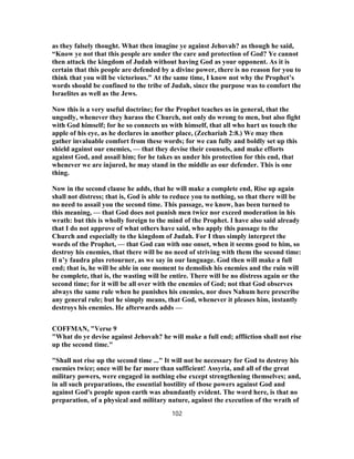 as they falsely thought. What then imagine ye against Jehovah? as though he said,
“Know ye not that this people are under the care and protection of God? Ye cannot
then attack the kingdom of Judah without having God as your opponent. As it is
certain that this people are defended by a divine power, there is no reason for you to
think that you will be victorious.” At the same time, I know not why the Prophet’s
words should be confined to the tribe of Judah, since the purpose was to comfort the
Israelites as well as the Jews.
Now this is a very useful doctrine; for the Prophet teaches us in general, that the
ungodly, whenever they harass the Church, not only do wrong to men, but also fight
with God himself; for he so connects us with himself, that all who hurt us touch the
apple of his eye, as he declares in another place, (Zechariah 2:8.) We may then
gather invaluable comfort from these words; for we can fully and boldly set up this
shield against our enemies, — that they devise their counsels, and make efforts
against God, and assail him; for he takes us under his protection for this end, that
whenever we are injured, he may stand in the middle as our defender. This is one
thing.
Now in the second clause he adds, that he will make a complete end, Rise up again
shall not distress; that is, God is able to reduce you to nothing, so that there will be
no need to assail you the second time. This passage, we know, has been turned to
this meaning, — that God does not punish men twice nor exceed moderation in his
wrath: but this is wholly foreign to the mind of the Prophet. I have also said already
that I do not approve of what others have said, who apply this passage to the
Church and especially to the kingdom of Judah. For I thus simply interpret the
words of the Prophet, — that God can with one onset, when it seems good to him, so
destroy his enemies, that there will be no need of striving with them the second time:
Il n’y faudra plus retourner, as we say in our language. God then will make a full
end; that is, he will be able in one moment to demolish his enemies and the ruin will
be complete, that is, the wasting will be entire. There will be no distress again or the
second time; for it will be all over with the enemies of God; not that God observes
always the same rule when he punishes his enemies, nor does Nahum here prescribe
any general rule; but he simply means, that God, whenever it pleases him, instantly
destroys his enemies. He afterwards adds —
COFFMAN, "Verse 9
"What do ye devise against Jehovah? he will make a full end; affliction shall not rise
up the second time."
"Shall not rise up the second time ..." It will not be necessary for God to destroy his
enemies twice; once will be far more than sufficient! Assyria, and all of the great
military powers, were engaged in nothing else except strengthening themselves; and,
in all such preparations, the essential hostility of those powers against God and
against God's people upon earth was abundantly evident. The word here, is that no
preparation, of a physical and military nature, against the execution of the wrath of
102
 