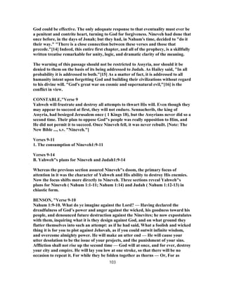 God could be effective. The only adequate response to that eventuality must ever be
a penitent and contrite heart, turning to God for forgiveness. Nineveh had done that
once before, in the days of Jonah; but they had, in Nahum's time, decided to "do it
their way." "There is a close connection between these verses and those that
precede."[14] Indeed, this entire first chapter, and all of the prophecy, is a skillfully
written treatise remarkable for unity, logic, and dramatic clarity of the meaning.
The warning of this passage should not be restricted to Assyria, nor should it be
denied to them on the basis of its being addressed to Judah. As Hailey said, "In all
probability it is addressed to both."[15] As a matter of fact, it is addressed to all
humanity intent upon forgetting God and building their civilizations without regard
to his divine will. "God's great war on cosmic and supernatural evil,"[16] is the
conflict in view.
CONSTABLE,"Verse 9
Yahweh will frustrate and destroy all attempts to thwart His will. Even though they
may appear to succeed at first, they will not endure. Sennacherib, the king of
Assyria, had besieged Jerusalem once ( 1 Kings 18), but the Assyrians never did so a
second time. Their plan to oppose God"s people was really opposition to Him, and
He did not permit it to succeed. Once Nineveh fell, it was never rebuilt. [Note: The
New Bible ..., s.v. "Nineveh."]
Verses 9-11
1. The consumption of Nineveh1:9-11
Verses 9-14
B. Yahweh"s plans for Nineveh and Judah1:9-14
Whereas the previous section assured Nineveh"s doom, the primary focus of
attention in it was the character of Yahweh and His ability to destroy His enemies.
Now the focus shifts more directly to Nineveh. Three sections reveal Yahweh"s
plans for Nineveh ( Nahum 1:1-11; Nahum 1:14) and Judah ( Nahum 1:12-13) in
chiastic form.
BENSON, "Verse 9-10
Nahum 1:9-10. What do ye imagine against the Lord? — Having declared the
dreadfulness of God’s power and anger against the wicked, his goodness toward his
people, and denounced future destruction against the Ninevites; he now expostulates
with them, inquiring what it is they design against God, and on what ground they
flatter themselves into such an attempt: as if he had said, What a foolish and wicked
thing it is for you to plot against Jehovah, as if you could outwit infinite wisdom,
and overcome almighty power. He will make an utter end — He will cause your
utter desolation to be the issue of your projects, and the punishment of your sins.
Affliction shall not rise up the second time — God will at once, and for ever, destroy
your city and empire. He will lay you low at one stroke, so that there will be no
occasion to repeat it. For while they be folden together as thorns — Or, For as
103
 