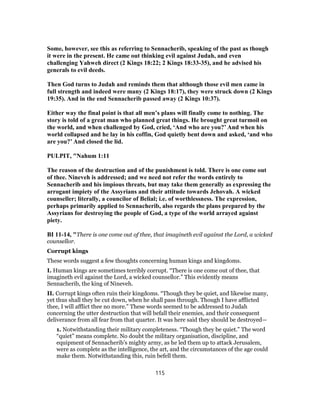 Some, however, see this as referring to Sennacherib, speaking of the past as though
it were in the present. He came out thinking evil against Judah, and even
challenging Yahweh direct (2 Kings 18:22; 2 Kings 18:33-35), and he advised his
generals to evil deeds.
Then God turns to Judah and reminds them that although those evil men came in
full strength and indeed were many (2 Kings 18:17), they were struck down (2 Kings
19:35). And in the end Sennacherib passed away (2 Kings 10:37).
Either way the final point is that all men’s plans will finally come to nothing. The
story is told of a great man who planned great things. He brought great turmoil on
the world, and when challenged by God, cried, ‘And who are you?’ And when his
world collapsed and he lay in his coffin, God quietly bent down and asked, ‘and who
are you?’ And closed the lid.
PULPIT, "Nahum 1:11
The reason of the destruction and of the punishment is told. There is one come out
of thee. Nineveh is addressed; and we need not refer the words entirely to
Sennacherib and his impious threats, but may take them generally as expressing the
arrogant impiety of the Assyrians and their attitude towards Jehovah. A wicked
counseller; literally, a councilor of Belial; i.e. of worthlessness. The expression,
perhaps primarily applied to Sennacherib, also regards the plans prepared by the
Assyrians for destroying the people of God, a type of the world arrayed against
piety.
BI 11-14, "There is one come out of thee, that imagineth evil against the Lord, a wicked
counsellor.
Corrupt kings
These words suggest a few thoughts concerning human kings and kingdoms.
I. Human kings are sometimes terribly corrupt. “There is one come out of thee, that
imagineth evil against the Lord, a wicked counsellor.” This evidently means
Sennacherib, the king of Nineveh.
II. Corrupt kings often ruin their kingdoms. “Though they be quiet, and likewise many,
yet thus shall they be cut down, when he shall pass through. Though I have afflicted
thee, I will afflict thee no more.” These words seemed to be addressed to Judah
concerning the utter destruction that will befall their enemies, and their consequent
deliverance from all fear from that quarter. It was here said they should be destroyed—
1. Notwithstanding their military completeness. “Though they be quiet.” The word
“quiet” means complete. No doubt the military organisation, discipline, and
equipment of Sennacherib’s mighty army, as he led them up to attack Jerusalem,
were as complete as the intelligence, the art, and the circumstances of the age could
make them. Notwithstanding this, ruin befell them.
115
 