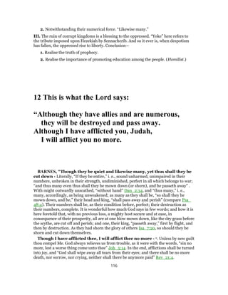 2. Notwithstanding their numerical force. “Likewise many.”
III. The ruin of corrupt kingdoms is a blessing to the oppressed. “Yoke” here refers to
the tribute imposed upon Hezekiah by Sennacherib. And so it ever is, when despotism
has fallen, the oppressed rise to liberty. Conclusion—
1. Realise the truth of prophecy.
2. Realise the importance of promoting education among the people. (Homilist.)
12 This is what the Lord says:
“Although they have allies and are numerous,
they will be destroyed and pass away.
Although I have afflicted you, Judah,
I will afflict you no more.
BARNES, "Though they be quiet and likewise many, yet thus shall they be
cut down - Literally, “If they be entire,” i. e., sound unharmed, unimpaired in their
numbers, unbroken in their strength, undiminished, perfect in all which belongs to war;
“and thus many even thus shall they be mown down (or shorn), and he passeth away” .
With might outwardly unscathed, “without hand” Dan_2:34, and “thus many,” i. e.,
many, accordingly, as being unweakened; as many as they shall be, “so shall they be
mown down, and he,” their head and king, “shall pass away and perish” (compare Psa_
48:4). Their numbers shall be, as their condition before, perfect; their destruction as
their numbers, complete. It is wonderful how much God says in few words; and how it is
here foretold that, with no previous loss, a mighty host secure and at ease, in
consequence of their prosperity, all are at one blow mown down, like the dry grass before
the scythe, are cut off and perish; and one, their king, “passeth away,” first by flight, and
then by destruction. As they had shorn the glory of others Isa_7:20, so should they be
shorn and cut down themselves.
Though I have afflicted thee, I will afflict thee no more - o. Unless by new guilt
thou compel Me. God always relieves us from trouble, as it were with the words, “sin no
more, lest a worse thing come unto thee” Joh_5:14. In the end, afflictions shall be turned
into joy, and “God shall wipe away all tears from their eyes; and there shall be no more
death, nor sorrow, nor crying, neither shall there be anymore paid” Rev_21:4.
116
 