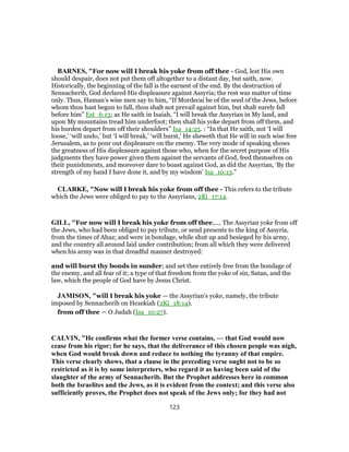 BARNES, "For now will I break his yoke from off thee - God, lest His own
should despair, does not put them off altogether to a distant day, but saith, now.
Historically, the beginning of the fall is the earnest of the end. By the destruction of
Sennacherib, God declared His displeasure against Assyria; the rest was matter of time
only. Thus, Haman’s wise men say to him, “If Mordecai be of the seed of the Jews, before
whom thou hast begun to fall, thou shalt not prevail against him, but shalt surely fall
before him” Est_6:13; as He saith in Isaiah, “I will break the Assyrian in My land, and
upon My mountains tread him underfoot; then shall his yoke depart from off them, and
his burden depart from off their shoulders” Isa_14:25. : “In that He saith, not ‘I will
loose,’ ‘will undo,’ but ‘I will break,’ ‘will burst,’ He sheweth that He will in such wise free
Jerusalem, as to pour out displeasure on the enemy. The very mode of speaking shows
the greatness of His displeasure against those who, when for the secret purpose of His
judgments they have power given them against the servants of God, feed themselves on
their punishments, and moreover dare to boast against God, as did the Assyrian, ‘By the
strength of my hand I have done it, and by my wisdom’ Isa_10:13.”
CLARKE, "Now will I break his yoke from off thee - This refers to the tribute
which the Jews were obliged to pay to the Assyrians, 2Ki_17:14.
GILL, "For now will I break his yoke from off thee,.... The Assyrian yoke from off
the Jews, who had been obliged to pay tribute, or send presents to the king of Assyria,
from the times of Ahaz; and were in bondage, while shut up and besieged by his army,
and the country all around laid under contribution; from all which they were delivered
when his army was in that dreadful manner destroyed:
and will burst thy bonds in sunder; and set thee entirely free from the bondage of
the enemy, and all fear of it; a type of that freedom from the yoke of sin, Satan, and the
law, which the people of God have by Jesus Christ.
JAMISON, "will I break his yoke — the Assyrian’s yoke, namely, the tribute
imposed by Sennacherib on Hezekiah (2Ki_18:14).
from off thee — O Judah (Isa_10:27).
CALVIN, "He confirms what the former verse contains, — that God would now
cease from his rigor; for he says, that the deliverance of this chosen people was nigh,
when God would break down and reduce to nothing the tyranny of that empire.
This verse clearly shows, that a clause in the preceding verse ought not to be so
restricted as it is by some interpreters, who regard it as having been said of the
slaughter of the army of Sennacherib. But the Prophet addresses here in common
both the Israelites and the Jews, as it is evident from the context; and this verse also
sufficiently proves, the Prophet does not speak of the Jews only; for they had not
123
 