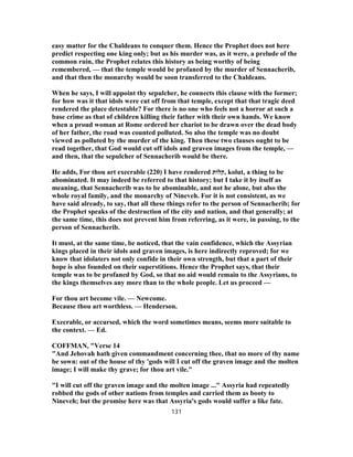 easy matter for the Chaldeans to conquer them. Hence the Prophet does not here
predict respecting one king only; but as his murder was, as it were, a prelude of the
common ruin, the Prophet relates this history as being worthy of being
remembered, — that the temple would be profaned by the murder of Sennacherib,
and that then the monarchy would be soon transferred to the Chaldeans.
When he says, I will appoint thy sepulcher, he connects this clause with the former;
for how was it that idols were cut off from that temple, except that that tragic deed
rendered the place detestable? For there is no one who feels not a horror at such a
base crime as that of children killing their father with their own hands. We know
when a proud woman at Rome ordered her chariot to be drawn over the dead body
of her father, the road was counted polluted. So also the temple was no doubt
viewed as polluted by the murder of the king. Then these two clauses ought to be
read together, that God would cut off idols and graven images from the temple, —
and then, that the sepulcher of Sennacherib would be there.
He adds, For thou art execrable (220) I have rendered ‫,קלות‬ kolut, a thing to be
abominated. It may indeed be referred to that history; but I take it by itself as
meaning, that Sennacherib was to be abominable, and not he alone, but also the
whole royal family, and the monarchy of Nineveh. For it is not consistent, as we
have said already, to say, that all these things refer to the person of Sennacherib; for
the Prophet speaks of the destruction of the city and nation, and that generally; at
the same time, this does not prevent him from referring, as it were, in passing, to the
person of Sennacherib.
It must, at the same time, be noticed, that the vain confidence, which the Assyrian
kings placed in their idols and graven images, is here indirectly reproved; for we
know that idolaters not only confide in their own strength, but that a part of their
hope is also founded on their superstitions. Hence the Prophet says, that their
temple was to be profaned by God, so that no aid would remain to the Assyrians, to
the kings themselves any more than to the whole people. Let us proceed —
For thou art become vile. — Newcome.
Because thou art worthless. — Henderson.
Execrable, or accursed, which the word sometimes means, seems more suitable to
the context. — Ed.
COFFMAN, "Verse 14
"And Jehovah hath given commandment concerning thee, that no more of thy name
be sown: out of the house of thy 'gods will I cut off the graven image and the molten
image; I will make thy grave; for thou art vile."
"I will cut off the graven image and the molten image ..." Assyria had repeatedly
robbed the gods of other nations from temples and carried them as booty to
Nineveh; but the promise here was that Assyria's gods would suffer a like fate.
131
 