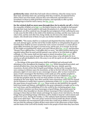 perform thy vows; which they had made when in distress, when the enemy was in
their land, and before their city; promising what they would do, if it pleased God to
deliver them out of his hands, and now they were delivered; and therefore it was
incumbent on them to make good their promises, and especially to offer up their
thanksgivings to God for such a mercy; see Psa_50:14,
for the wicked shall no more pass through thee; he is utterly cut off; or Belial,
the counsellor of Belial, as in Nah_1:11 the king of Assyria; who, though he had passed
through their land, had invaded it, and made devastation in it, should do so no more;
being dead, cut off in a judicial way, through the just judgment of God, suffering his sons
to take away his life while in the midst of his idolatrous worship; and this may reach, not
only to him, and his seed after him, being wholly cut off, but to the whole Assyrian
empire, who should none of them ever give any further trouble to Judah.
HENRY, "The enemy shall be so weakened and dispirited that they shall never make
any such attempt again, and the end of this trouble shall be so well gained by the grace of
God that there shall be no more occasion for such a severe correction. (1.) God will not
again afflict Jerusalem; his anger is turned away, and he says, It is enough; for he has
by this fright accomplished his whole work upon Mount Zion (Isa_10:12), and therefore
“though I have afflicted thee, I will afflict thee no more;” the bitter portion shall not be
repeated unless there be need and the patient's case call for it; for God doth not afflict
willingly. (2.) The enemy shall not dare again to attack Jerusalem (Nah_1:15): The
wicked shall no more pass through thee as they have done, to lay all waste, for he is
utterly cut off and disabled to do it. His army is cut off, his spirit cut off, and at length he
himself is cut off.
3. The tidings of this great deliverance shall be published and welcomed with
abundance of joy throughout the kingdom, Nah_1:15. While Sennacherib prevailed, and
carried all before him, every day brought bad news; but now, behold, upon the
mountains, the feet of him that bringeth good tidings, the feet of the evangelist; he is
seen coming at a distance upon the mountains, as fast as his feet will carry him; and how
pleasant a sight is it once more to see a messenger of peace, after we have received so
many of Job's messengers! We find these words made use of by another prophet to
illustrate the mercy of the deliverance of the people of God out of Babylon (Isa_52:7),
not that the prophets stole the word one from another (as those did, Jer_23:30), but
speaking by the same Spirit, they often used the same expressions; and it may be of good
use for ministers to testify their consent to wholesome truths (1Ti_6:3) by concurring in
the same forms of sound words, 2Ti_1:13. These words are also quoted by the apostle,
both from Isaiah and Nahum, and applied to the great redemption wrought out for us by
our Lord Jesus, and the publishing of it to the world by the everlasting gospel, Rom_
10:15. Christ's ministers are those messengers of good tidings, that preach peace by
Jesus Christ. How beautiful are the feet of those messengers! How welcome their
message to those that see their misery and danger by reason of sin! And observe, He that
brings these good tidings brings with them a call to Judah to keep her solemn feasts and
perform her vows. During the trouble, (1.) The ordinary feasts had been intermitted.
Inter arma silent leges - The voice of law cannot be heard amidst the shouts of battle.
While Jerusalem was encompassed with armies they could not go thither to worship;
but now that the embargo is taken off they must return to the observance of their feasts;
and the feasts of the Lord will be doubly sweet to the people of God when they have been
140
 