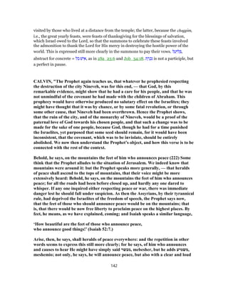 visited by those who lived at a distance from the temple; the latter, because the chaggı̄m,
i.e., the great yearly feasts, were feasts of thanksgiving for the blessings of salvation,
which Israel owed to the Lord, so that the summons to celebrate these feasts involved
the admonition to thank the Lord for His mercy in destroying the hostile power of the
world. This is expressed still more clearly in the summons to pay their vows. ‫ל‬ ַ‫ע‬ַ‫יּ‬ ִ‫ל‬ ְ‫,בּ‬
abstract for concrete = ‫בל‬ ‫ישׁ‬ ִ‫,א‬ as in 2Sa_23:6 and Job_34:18. ‫ת‬ ָ‫ר‬ ְ‫כ‬ִ‫נ‬ is not a participle, but
a perfect in pause.
CALVIN, "The Prophet again teaches us, that whatever he prophesied respecting
the destruction of the city Nineveh, was for this end, — that God, by this
remarkable evidence, might show that he had a care for his people, and that he was
not unmindful of the covenant he had made with the children of Abraham. This
prophecy would have otherwise produced no salutary effect on the Israelites; they
might have thought that it was by chance, or by some fatal revolution, or through
some other cause, that Nineveh had been overthrown. Hence the Prophet shows,
that the ruin of the city, and of the monarchy of Nineveh, would be a proof of the
paternal love of God towards his chosen people, and that such a change was to be
made for the sake of one people, because God, though he had for a time punished
the Israelites, yet purposed that some seed should remain, for it would have been
inconsistent, that the covenant, which was to be inviolate, should be entirely
abolished. We now then understand the Prophet’s object, and how this verse is to be
connected with the rest of the context.
Behold, he says, on the mountains the feet of him who announces peace (222) Some
think that the Prophet alludes to the situation of Jerusalem. We indeed know that
mountains were around it: but the Prophet speaks more generally, — that heralds
of peace shall ascend to the tops of mountains, that their voice might be more
extensively heard: Behold, he says, on the mountains the feet of him who announces
peace; for all the roads had been before closed up, and hardly any one dared to
whisper. If any one inquired either respecting peace or war, there was immediate
danger lest he should fall under suspicion. As then the Assyrians, by their tyrannical
rule, had deprived the Israelites of the freedom of speech, the Prophet says now,
that the feet of those who should announce peace would be on the mountains; that
is, that there would be now free liberty to proclaim peace on the highest places. By
feet, he means, as we have explained, coming; and Isaiah speaks a similar language,
‘How beautiful are the feet of those who announce peace,
who announce good things!’ (Isaiah 52:7.)
Arise, then, he says, shall heralds of peace everywhere: and the repetition in other
words seems to express this still more clearly; for he says, of him who announces
and causes to hear He might have simply said ‫,מבשר‬ mebesher, but he adds ‫,משמיע‬
meshemio; not only, he says, he will announce peace, but also with a clear and loud
142
 